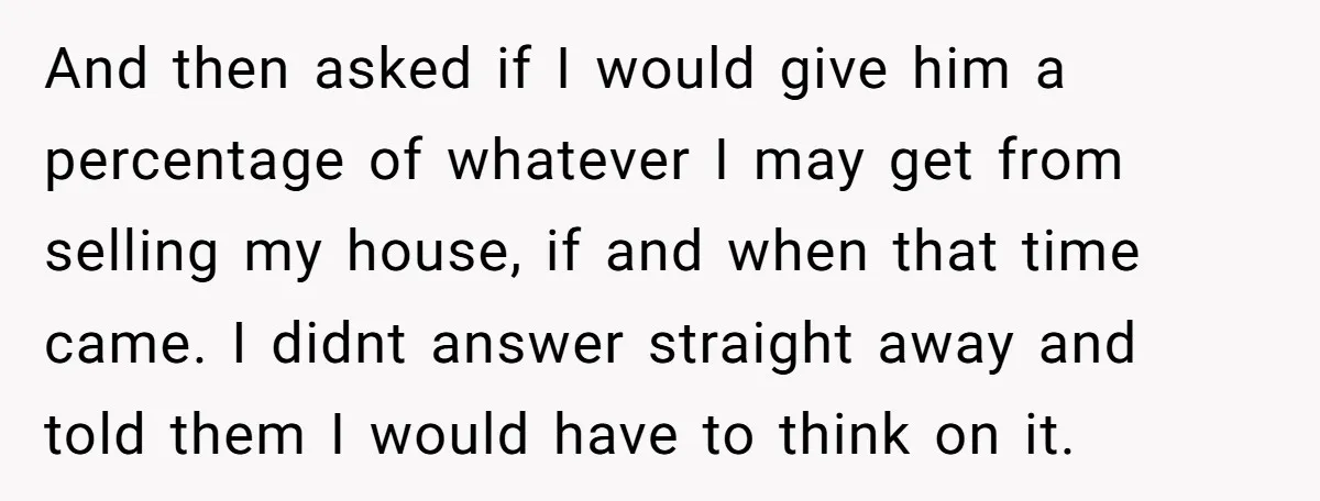 And then asked if I would give him a percentage of whatever I may get from selling my house, if and when that time came. I didnt answer straight away...