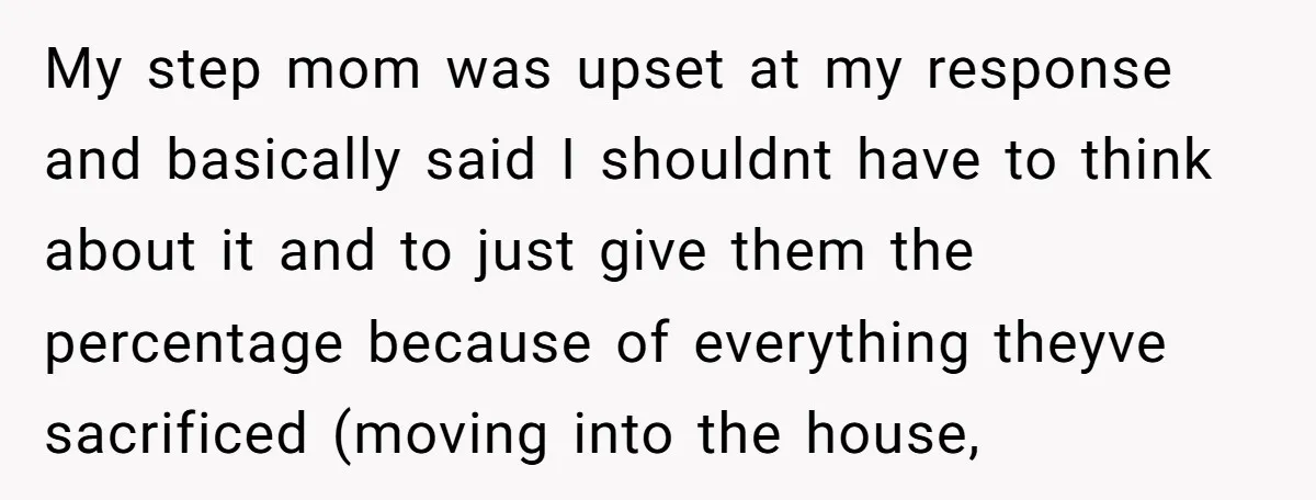 My step mom was upset at my response and basically said I shouldnt have to think about it and to just give them the percentage because of everything theyve sacrificed...