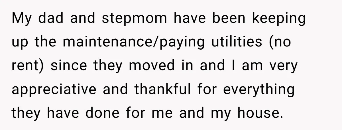 My dad and stepmom have been keeping up the maintenance/paying utilities (no rent) since they moved in and I am very appreciative and thankful for everything they have done for...