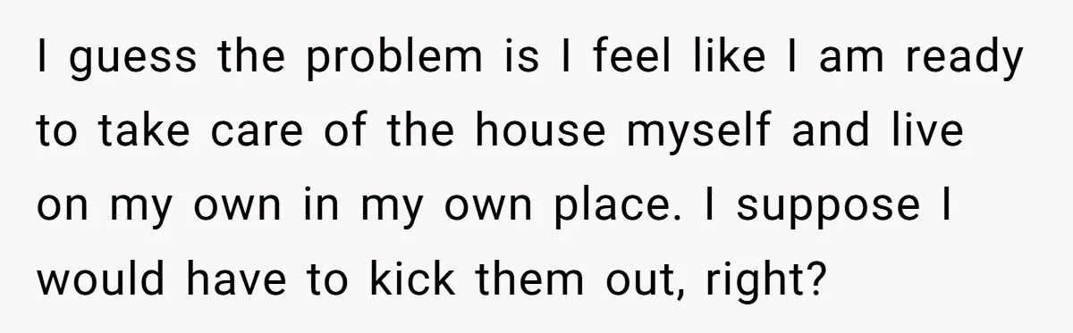 I guess the problem is I feel like I am ready to take care of the house myself and live on my own in my own place. I suppose I...