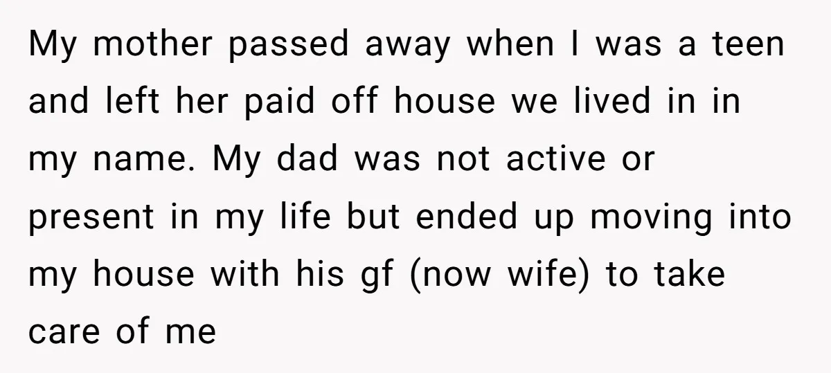 My mother passed away when I was a teen and left her paid off house we lived in in my name. My dad was not active or present in my...
