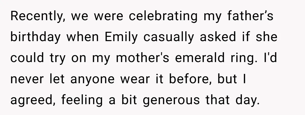 Recently, we were celebrating my father’s birthday when Emily casually asked if she could try on my mother's emerald ring. I'd never let anyone wear it before, but I agreed,...