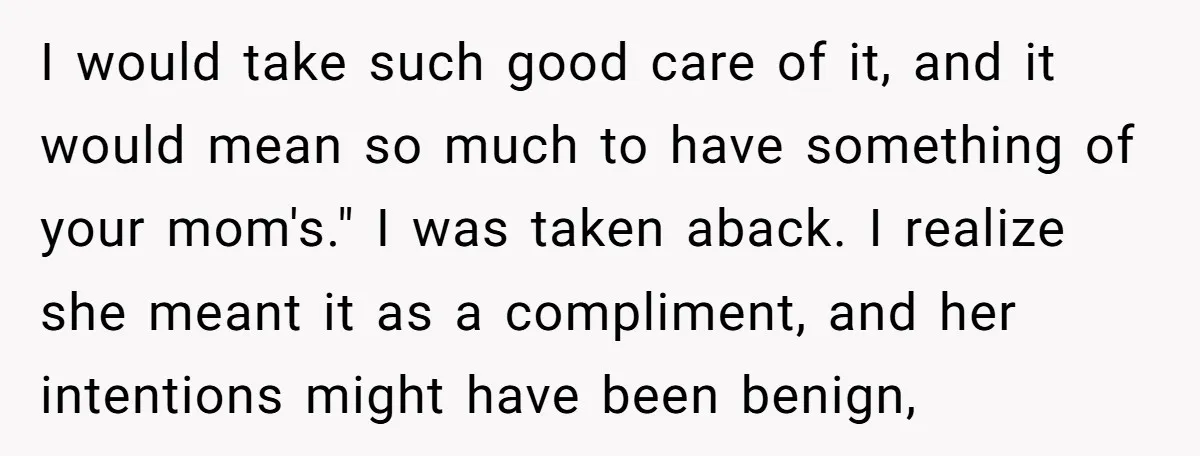 I would take such good care of it, and it would mean so much to have something of your mom's." I was taken aback. I realize she meant it as...