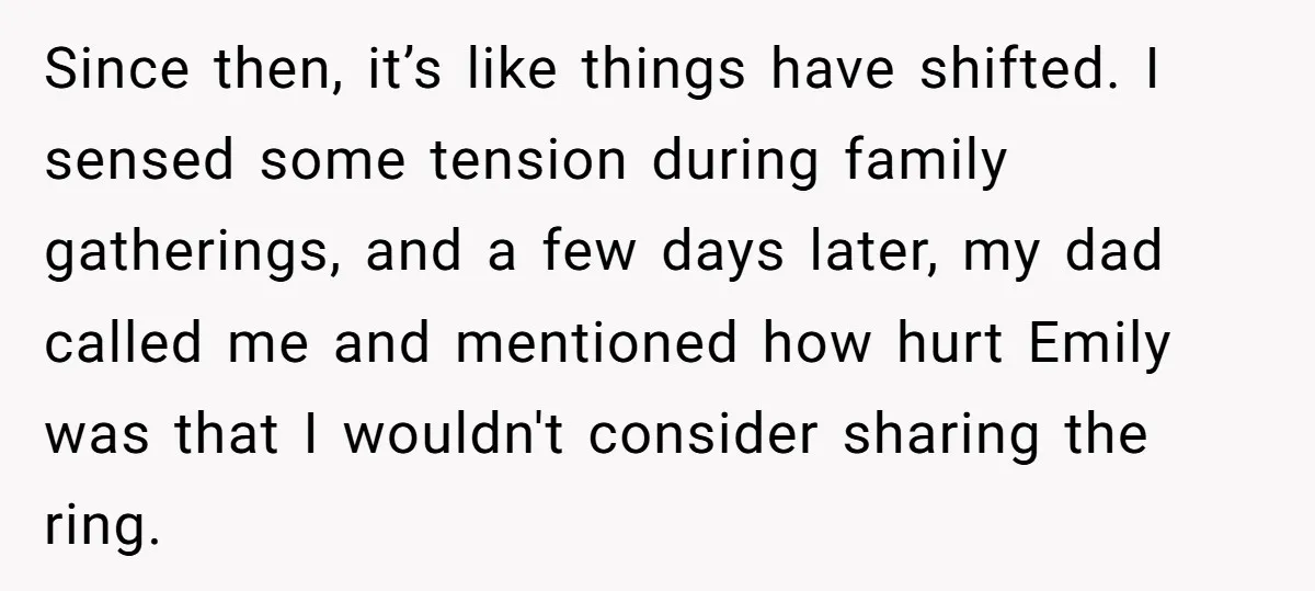 Since then, it’s like things have shifted. I sensed some tension during family gatherings, and a few days later, my dad called me and mentioned how hurt Emily was that...