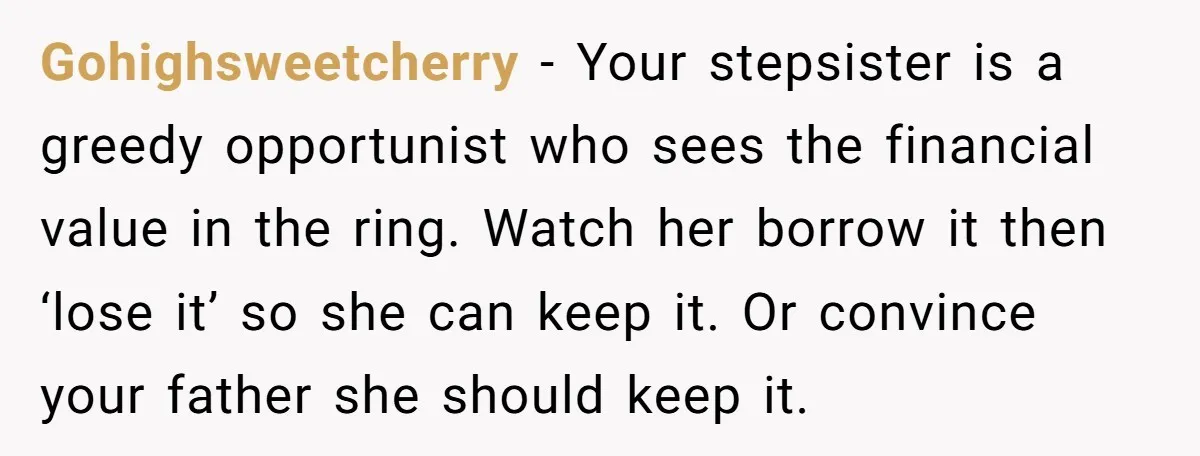 Gohighsweetcherry − Your stepsister is a greedy opportunist who sees the financial value in the ring. Watch her borrow it then ‘lose it’ so she can keep it. Or convince...
