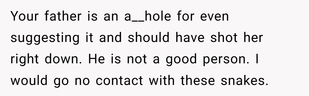Your father is an a__hole for even suggesting it and should have shot her right down. He is not a good person. I would go no contact with these snakes.