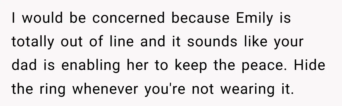 I would be concerned because Emily is totally out of line and it sounds like your dad is enabling her to keep the peace. Hide the ring whenever you're not...