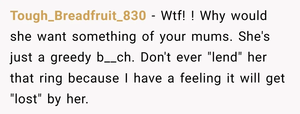Tough_Breadfruit_830 − Wtf! ! Why would she want something of your mums. She's just a greedy b__ch. Don't ever "lend" her that ring because I have a feeling it will...