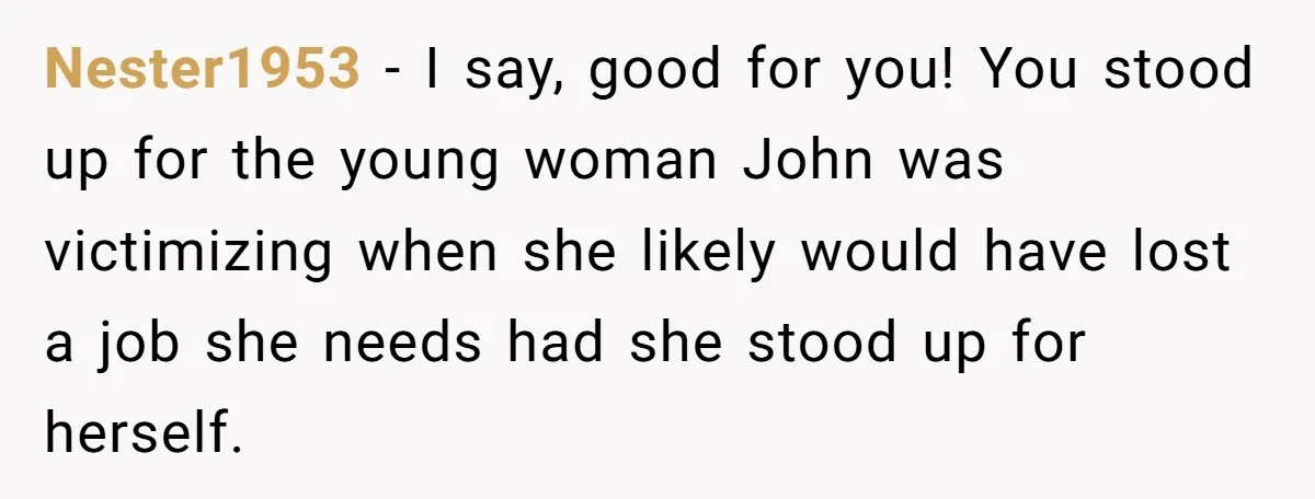 Nester1953 − I say, good for you! You stood up for the young woman John was victimizing when she likely would have lost a job she needs had she stood...