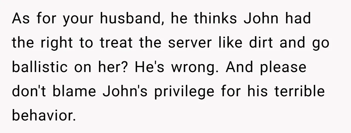 As for your husband, he thinks John had the right to treat the server like dirt and go ballistic on her? He's wrong. And please don't blame John's privilege for...