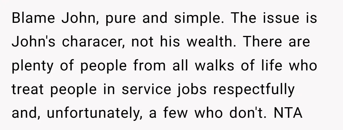 Blame John, pure and simple. The issue is John's characer, not his wealth. There are plenty of people from all walks of life who treat people in service jobs respectfully...