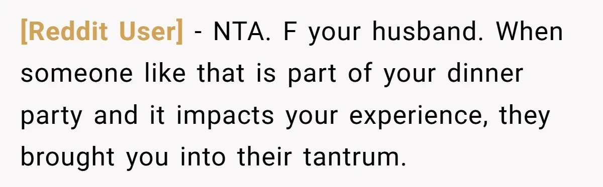 [Reddit User] − NTA. F your husband. When someone like that is part of your dinner party and it impacts your experience, they brought you into their tantrum.