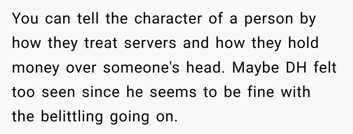 You can tell the character of a person by how they treat servers and how they hold money over someone's head. Maybe DH felt too seen since he seems to...