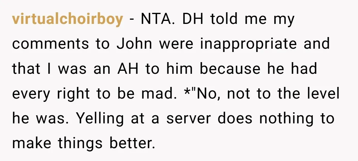 virtualchoirboy − NTA. DH told me my comments to John were inappropriate and that I was an AH to him because he had every right to be mad. *"No, not...