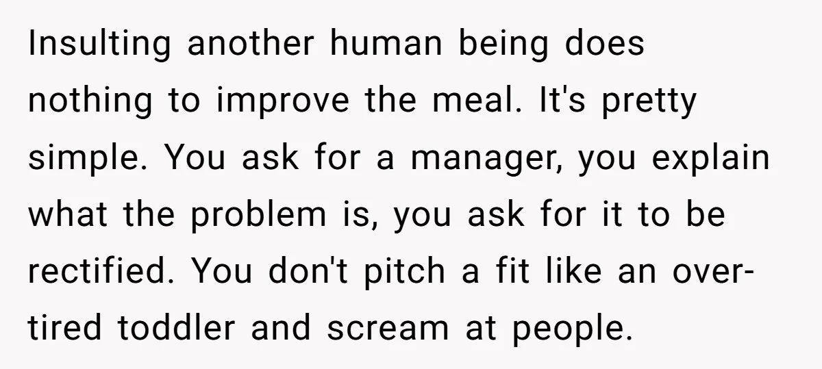 Insulting another human being does nothing to improve the meal. It's pretty simple. You ask for a manager, you explain what the problem is, you ask for it to be...