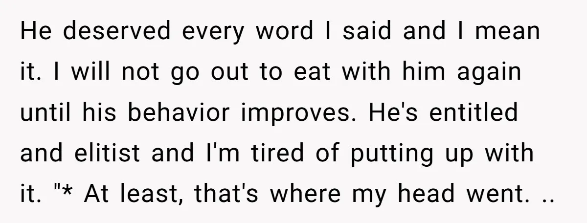 He deserved every word I said and I mean it. I will not go out to eat with him again until his behavior improves. He's entitled and elitist and I'm...