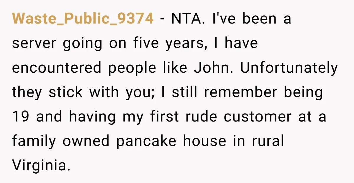 Waste_Public_9374 − NTA. I've been a server going on five years, I have encountered people like John. Unfortunately they stick with you; I still remember being 19 and having my...