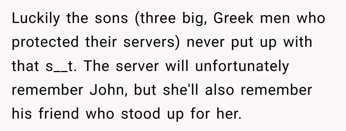 Luckily the sons (three big, Greek men who protected their servers) never put up with that s__t. The server will unfortunately remember John, but she'll also remember his friend who...
