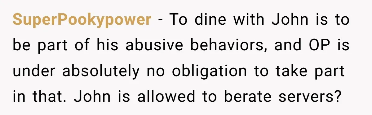 SuperPookypower − To dine with John is to be part of his abusive behaviors, and OP is under absolutely no obligation to take part in that. John is allowed to...