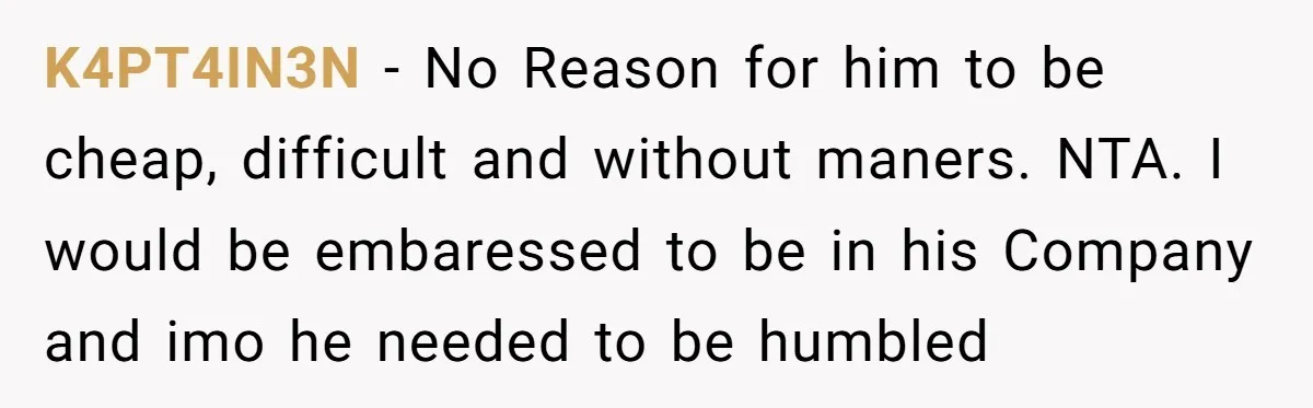K4PT4IN3N − No Reason for him to be cheap, difficult and without maners. NTA. I would be embaressed to be in his Company and imo he needed to be humbled