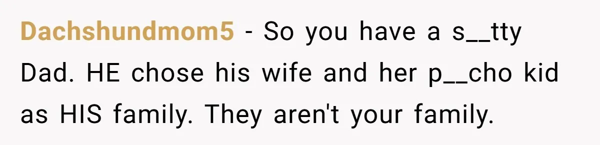 Dachshundmom5 − So you have a s__tty Dad. HE chose his wife and her p__cho kid as HIS family. They aren't your family.
