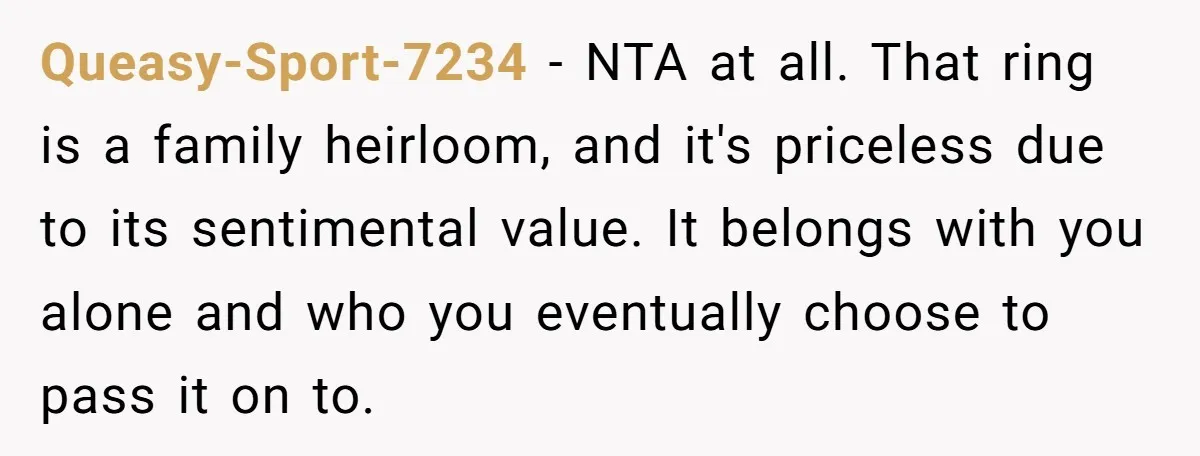 Queasy-Sport-7234 − NTA at all. That ring is a family heirloom, and it's priceless due to its sentimental value. It belongs with you alone and who you eventually choose to...