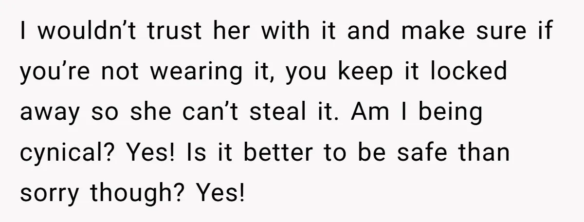 I wouldn’t trust her with it and make sure if you’re not wearing it, you keep it locked away so she can’t steal it. Am I being cynical? Yes! Is...