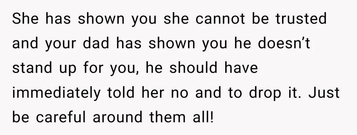 She has shown you she cannot be trusted and your dad has shown you he doesn’t stand up for you, he should have immediately told her no and to drop...