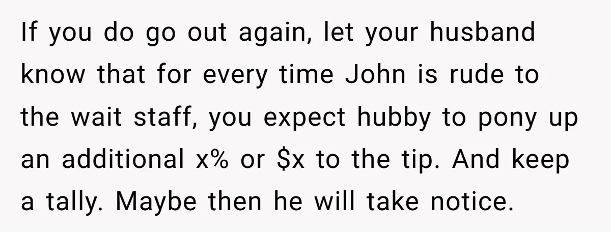 If you do go out again, let your husband know that for every time John is rude to the wait staff, you expect hubby to pony up an additional x%...