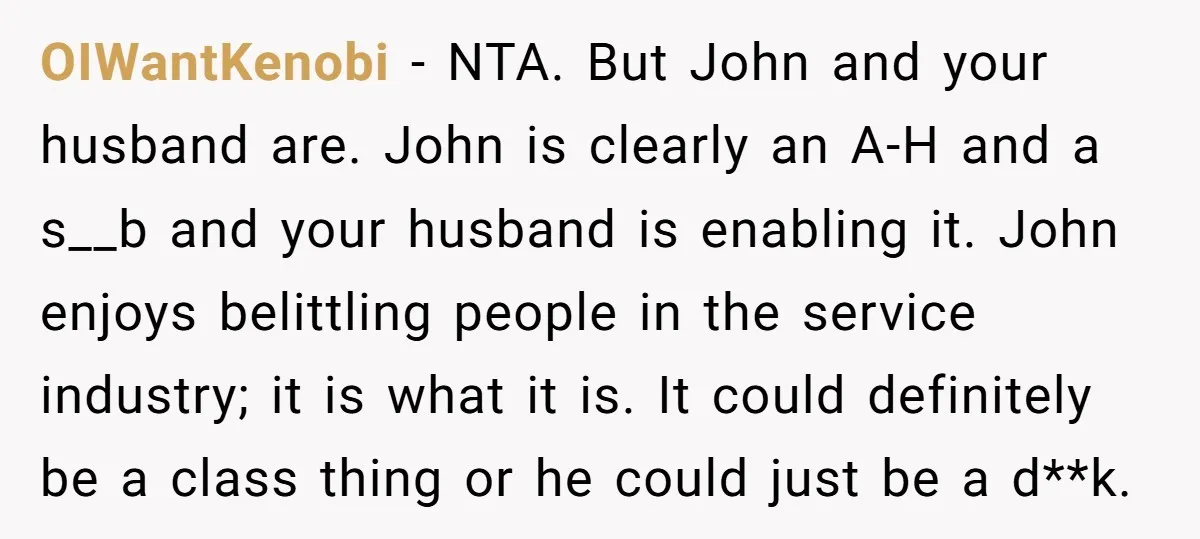 OIWantKenobi − NTA. But John and your husband are. John is clearly an A-H and a s__b and your husband is enabling it. John enjoys belittling people in the service...