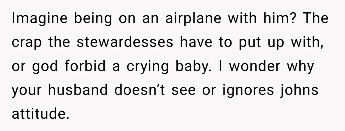 Imagine being on an airplane with him? The crap the stewardesses have to put up with, or god forbid a crying baby. I wonder why your husband doesn’t see or...
