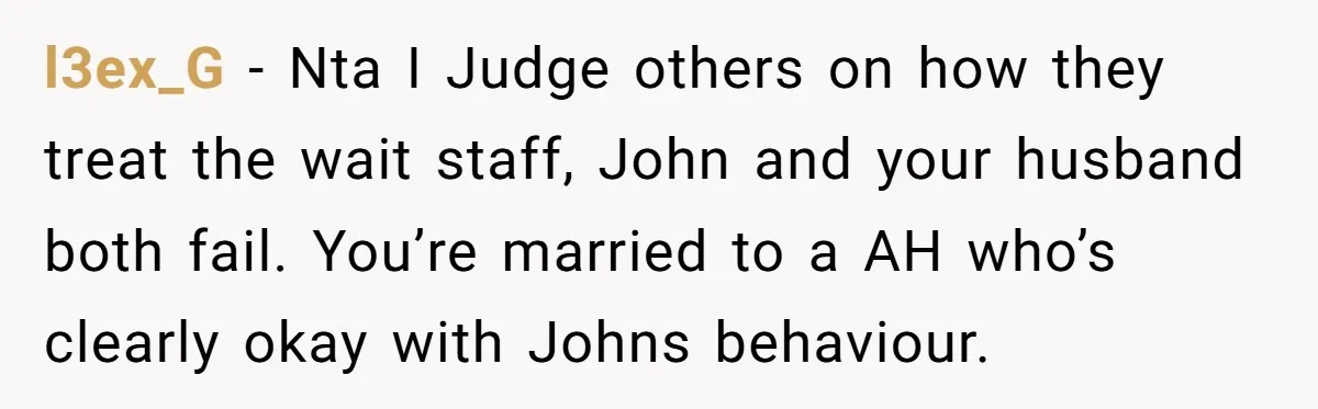 l3ex_G − Nta I Judge others on how they treat the wait staff, John and your husband both fail. You’re married to a AH who’s clearly okay with Johns behaviour.