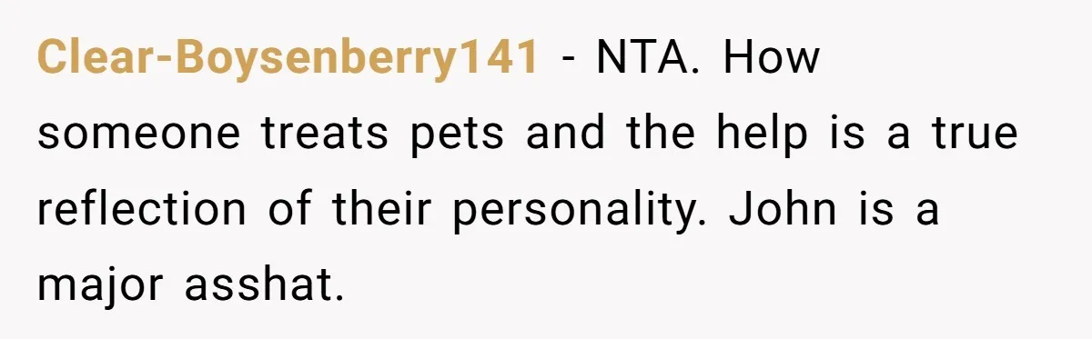 Clear-Boysenberry141 − NTA. How someone treats pets and the help is a true reflection of their personality. John is a major asshat.