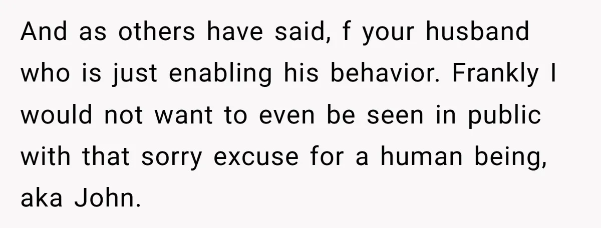 And as others have said, f your husband who is just enabling his behavior. Frankly I would not want to even be seen in public with that sorry excuse for...