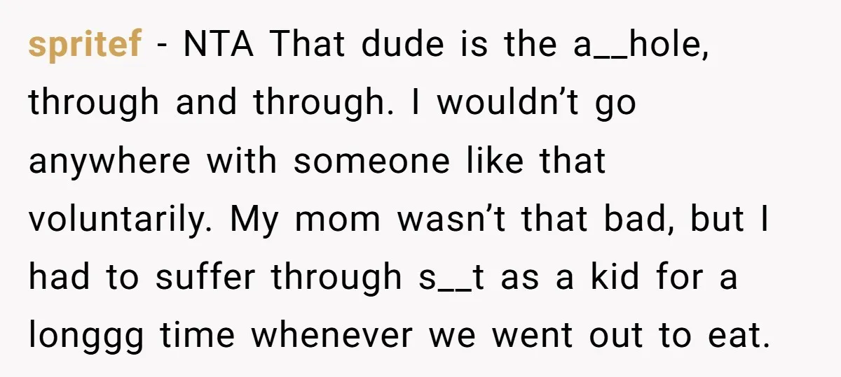 spritef − NTA That dude is the a__hole, through and through. I wouldn’t go anywhere with someone like that voluntarily. My mom wasn’t that bad, but I had to suffer...