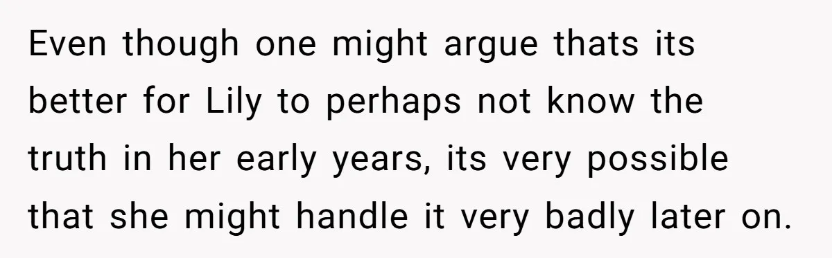 Even though one might argue thats its better for Lily to perhaps not know the truth in her early years, its very possible that she might handle it very badly...