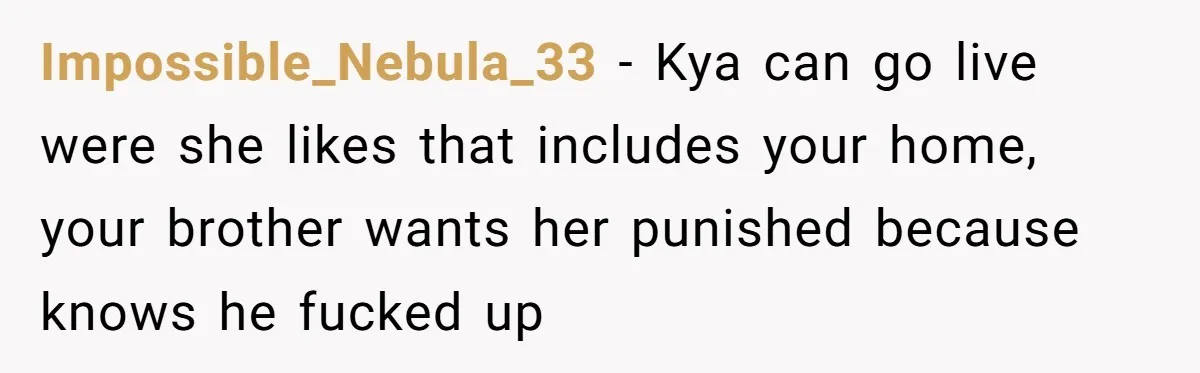 Impossible_Nebula_33 − Kya can go live were she likes that includes your home, your brother wants her punished because knows he fucked up