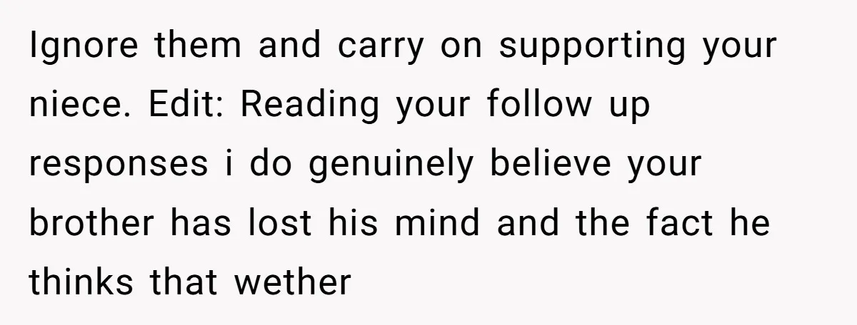 Ignore them and carry on supporting your niece. Edit: Reading your follow up responses i do genuinely believe your brother has lost his mind and the fact he thinks that...