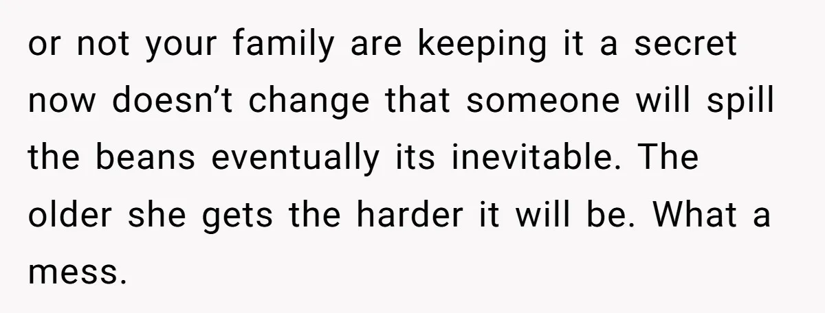 or not your family are keeping it a secret now doesn’t change that someone will spill the beans eventually its inevitable. The older she gets the harder it will be....