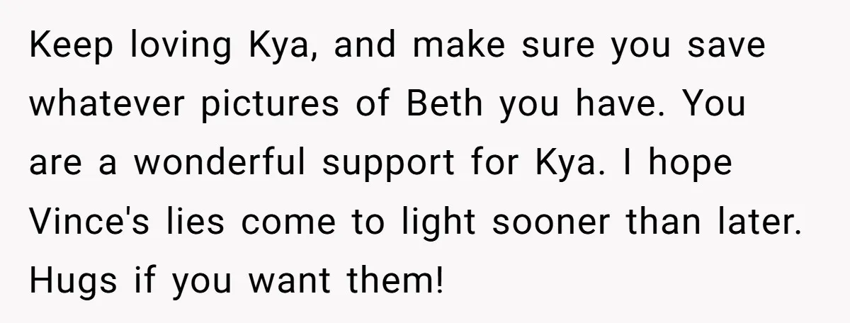 Keep loving Kya, and make sure you save whatever pictures of Beth you have. You are a wonderful support for Kya. I hope Vince's lies come to light sooner than...