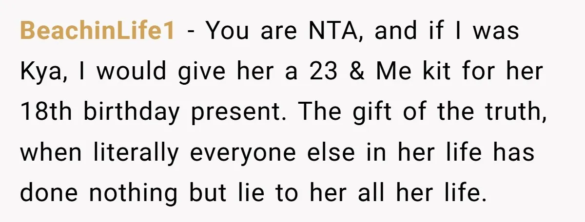 BeachinLife1 − You are NTA, and if I was Kya, I would give her a 23 & Me kit for her 18th birthday present. The gift of the truth, when...