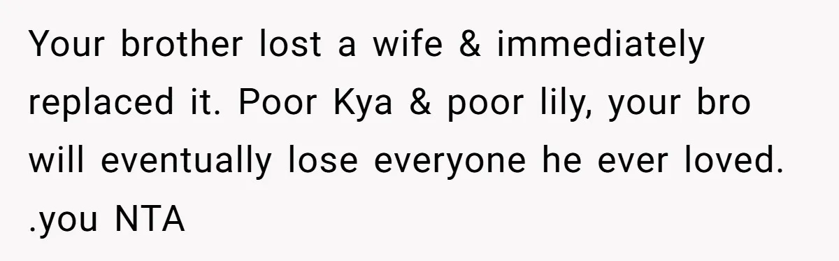 Your brother lost a wife & immediately replaced it. Poor Kya & poor lily, your bro will eventually lose everyone he ever loved. .you NTA