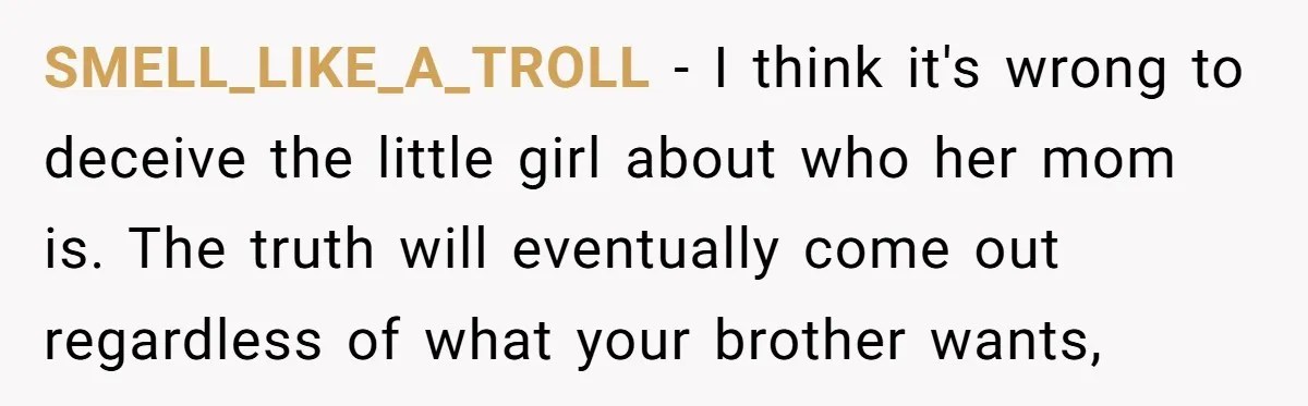 SMELL_LIKE_A_TROLL − I think it's wrong to deceive the little girl about who her mom is. The truth will eventually come out regardless of what your brother wants,
