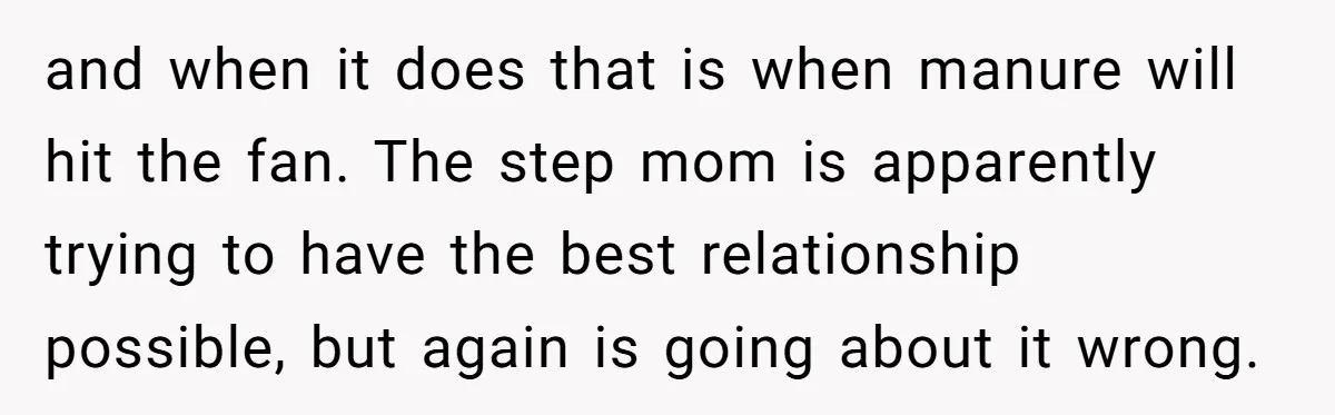 and when it does that is when manure will hit the fan. The step mom is apparently trying to have the best relationship possible, but again is going about it...