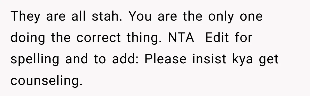 They are all stah. You are the only one doing the correct thing. NTA  Edit for spelling and to add: Please insist kya get counseling.