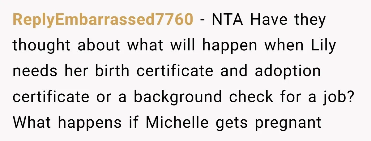 ReplyEmbarrassed7760 − NTA Have they thought about what will happen when Lily needs her birth certificate and adoption certificate or a background check for a job? What happens if Michelle...