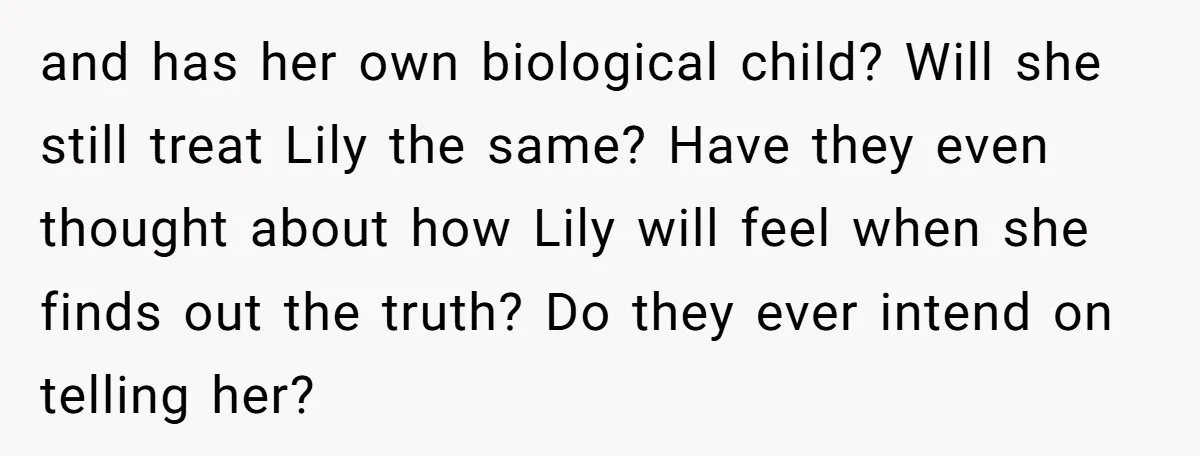 and has her own biological child? Will she still treat Lily the same? Have they even thought about how Lily will feel when she finds out the truth? Do they...