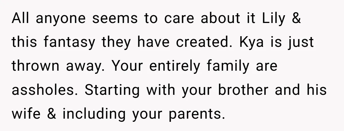All anyone seems to care about it Lily & this fantasy they have created. Kya is just thrown away. Your entirely family are assholes. Starting with your brother and his...