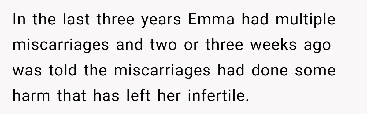 In the last three years Emma had multiple miscarriages and two or three weeks ago was told the miscarriages had done some harm that has left her infertile.