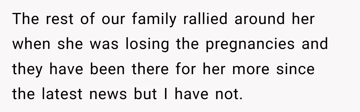 The rest of our family rallied around her when she was losing the pregnancies and they have been there for her more since the latest news but I have not.